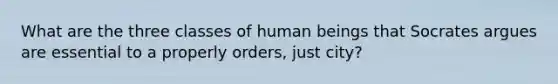 What are the three classes of human beings that Socrates argues are essential to a properly orders, just city?