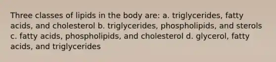 Three classes of lipids in the body are: a. triglycerides, fatty acids, and cholesterol b. triglycerides, phospholipids, and sterols c. fatty acids, phospholipids, and cholesterol d. glycerol, fatty acids, and triglycerides