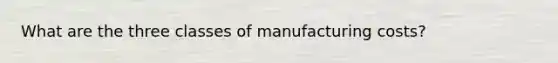 What are the three classes of manufacturing costs?