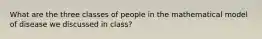 What are the three classes of people in the mathematical model of disease we discussed in class?