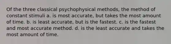 Of the three classical psychophysical methods, the method of constant stimuli a. is most accurate, but takes the most amount of time. b. is least accurate, but is the fastest. c. is the fastest and most accurate method. d. is the least accurate and takes the most amount of time.