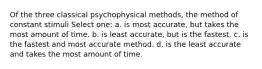 Of the three classical psychophysical methods, the method of constant stimuli Select one: a. is most accurate, but takes the most amount of time. b. is least accurate, but is the fastest. c. is the fastest and most accurate method. d. is the least accurate and takes the most amount of time.