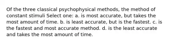 Of the three classical psychophysical methods, the method of constant stimuli Select one: a. is most accurate, but takes the most amount of time. b. is least accurate, but is the fastest. c. is the fastest and most accurate method. d. is the least accurate and takes the most amount of time.