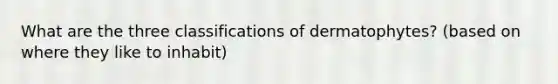 What are the three classifications of dermatophytes? (based on where they like to inhabit)