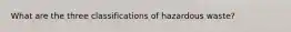 What are the three classifications of hazardous waste?