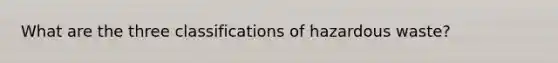 What are the three classifications of hazardous waste?