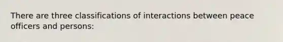 There are three classifications of interactions between peace officers and persons: