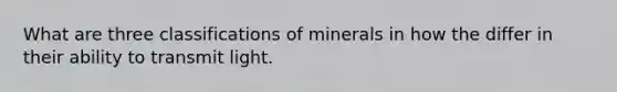 What are three classifications of minerals in how the differ in their ability to transmit light.