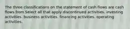 The three classifications on the statement of cash flows are cash flows from Select all that apply discontinued activities. investing activities. business activities. financing activities. operating activities.