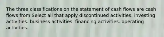 The three classifications on the statement of cash flows are cash flows from Select all that apply discontinued activities. investing activities. business activities. financing activities. operating activities.