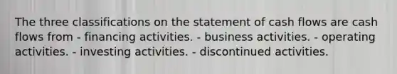 The three classifications on the statement of cash flows are cash flows from - financing activities. - business activities. - operating activities. - investing activities. - discontinued activities.