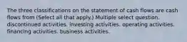 The three classifications on the statement of cash flows are cash flows from (Select all that apply.) Multiple select question. discontinued activities. investing activities. operating activities. financing activities. business activities.