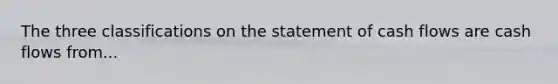 The three classifications on the statement of cash flows are cash flows from...