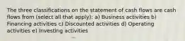 The three classifications on the statement of cash flows are cash flows from (select all that apply): a) Business activities b) Financing activities c) Discounted activities d) Operating activities e) Investing activities