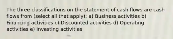 The three classifications on the statement of cash flows are cash flows from (select all that apply): a) Business activities b) Financing activities c) Discounted activities d) Operating activities e) Investing activities