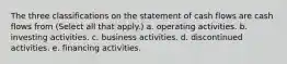 The three classifications on the statement of cash flows are cash flows from (Select all that apply.) a. operating activities. b. investing activities. c. business activities. d. discontinued activities. e. financing activities.