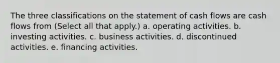 The three classifications on the statement of cash flows are cash flows from (Select all that apply.) a. operating activities. b. investing activities. c. business activities. d. discontinued activities. e. financing activities.