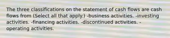 The three classifications on the statement of cash flows are cash flows from (Select all that apply.) -business activities. -investing activities. -financing activities. -discontinued activities. -operating activities.