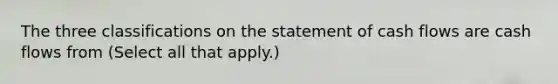 The three classifications on the statement of cash flows are cash flows from (Select all that apply.)