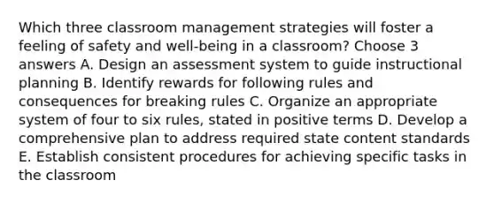 Which three classroom management strategies will foster a feeling of safety and well-being in a classroom? Choose 3 answers A. Design an assessment system to guide instructional planning B. Identify rewards for following rules and consequences for breaking rules C. Organize an appropriate system of four to six rules, stated in positive terms D. Develop a comprehensive plan to address required state content standards E. Establish consistent procedures for achieving specific tasks in the classroom