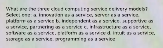 What are the three cloud computing service delivery models? Select one: a. innovation as a service, server as a service, platform as a service b. independent as a service, supportive as a service, partnering as a service c. infrastructure as a service, software as a service, platform as a service d. intuit as a service, storage as a service, programming as a service