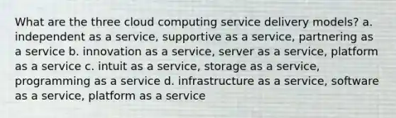 What are the three cloud computing service delivery models? a. independent as a service, supportive as a service, partnering as a service b. innovation as a service, server as a service, platform as a service c. intuit as a service, storage as a service, programming as a service d. infrastructure as a service, software as a service, platform as a service