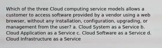 Which of the three Cloud computing service models allows a customer to access software provided by a vendor using a web browser, without any installation, configuration, upgrading, or management from the user? a. Cloud System as a Service b. Cloud Application as a Service c. Cloud Software as a Service d. Cloud Infrastructure as a Service