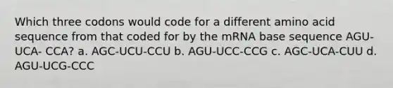 Which three codons would code for a different amino acid sequence from that coded for by the mRNA base sequence AGU-UCA- CCA? a. AGC-UCU-CCU b. AGU-UCC-CCG c. AGC-UCA-CUU d. AGU-UCG-CCC