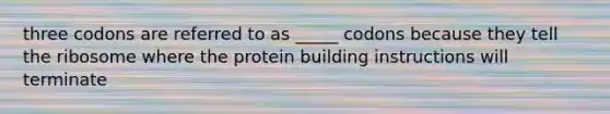 three codons are referred to as _____ codons because they tell the ribosome where the protein building instructions will terminate