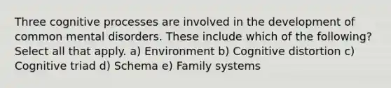 Three cognitive processes are involved in the development of common mental disorders. These include which of the following? Select all that apply. a) Environment b) Cognitive distortion c) Cognitive triad d) Schema e) Family systems