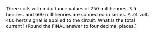 Three coils with inductance values of 250 millihenries, 3.5 henries, and 600 millihenries are connected in series. A 24-volt, 400-hertz signal is applied to the circuit. What is the total current? (Round the FINAL answer to four decimal places.)