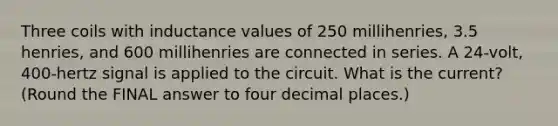 Three coils with inductance values of 250 millihenries, 3.5 henries, and 600 millihenries are connected in series. A 24-volt, 400-hertz signal is applied to the circuit. What is the current? (Round the FINAL answer to four decimal places.)