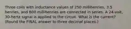 Three coils with inductance values of 250 millihenries, 3.5 henries, and 600 millihenries are connected in series. A 24-volt, 30-hertz signal is applied to the circuit. What is the current? (Round the FINAL answer to three decimal places.)