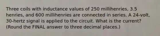 Three coils with inductance values of 250 millihenries, 3.5 henries, and 600 millihenries are connected in series. A 24-volt, 30-hertz signal is applied to the circuit. What is the current? (Round the FINAL answer to three decimal places.)