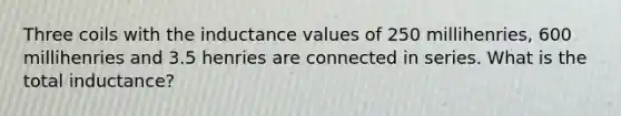 Three coils with the inductance values of 250 millihenries, 600 millihenries and 3.5 henries are connected in series. What is the total inductance?