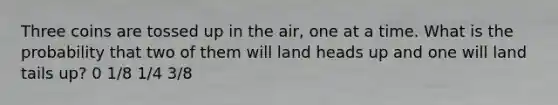 Three coins are tossed up in the air, one at a time. What is the probability that two of them will land heads up and one will land tails up? 0 1/8 1/4 3/8