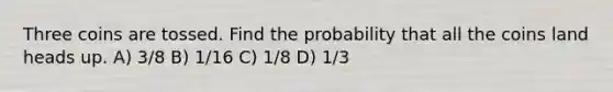 Three coins are tossed. Find the probability that all the coins land heads up. A) 3/8 B) 1/16 C) 1/8 D) 1/3