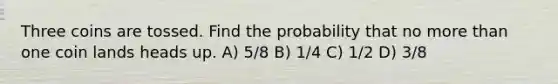 Three coins are tossed. Find the probability that no more than one coin lands heads up. A) 5/8 B) 1/4 C) 1/2 D) 3/8