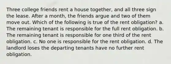 Three college friends rent a house together, and all three sign the lease. After a month, the friends argue and two of them move out. Which of the following is true of the rent obligation? a. The remaining tenant is responsible for the full rent obligation. b. The remaining tenant is responsible for one third of the rent obligation. c. No one is responsible for the rent obligation. d. The landlord loses the departing tenants have no further rent obligation.