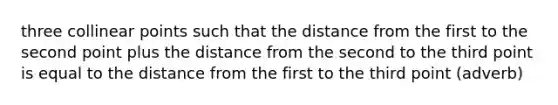 three collinear points such that the distance from the first to the second point plus the distance from the second to the third point is equal to the distance from the first to the third point (adverb)