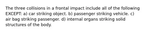 The three collisions in a frontal impact include all of the following EXCEPT: a) car striking object. b) passenger striking vehicle. c) air bag striking passenger. d) internal organs striking solid structures of the body.