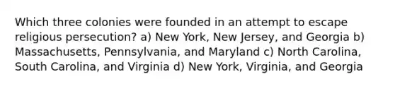 Which three colonies were founded in an attempt to escape religious persecution? a) New York, New Jersey, and Georgia b) Massachusetts, Pennsylvania, and Maryland c) North Carolina, South Carolina, and Virginia d) New York, Virginia, and Georgia