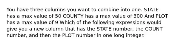 You have three columns you want to combine into one. STATE has a max value of 50 COUNTY has a max value of 300 And PLOT has a max value of 9 Which of the following expressions would give you a new column that has the STATE number, the COUNT number, and then the PLOT number in one long integer.