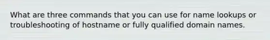 What are three commands that you can use for name lookups or troubleshooting of hostname or fully qualified domain names.