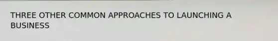 THREE OTHER COMMON APPROACHES TO LAUNCHING A BUSINESS