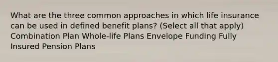 What are the three common approaches in which life insurance can be used in defined benefit plans? (Select all that apply) Combination Plan Whole-life Plans Envelope Funding Fully Insured Pension Plans