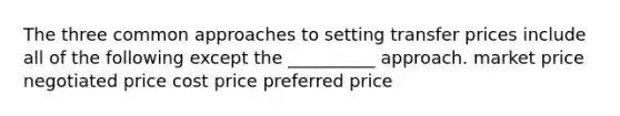 The three common approaches to setting transfer prices include all of the following except the __________ approach. market price negotiated price cost price preferred price