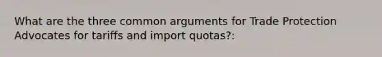 What are the three common arguments for Trade Protection Advocates for tariffs and import quotas?: