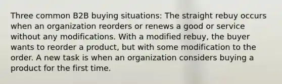 Three common B2B buying situations: The straight rebuy occurs when an organization reorders or renews a good or service without any modifications. With a modified rebuy, the buyer wants to reorder a product, but with some modification to the order. A new task is when an organization considers buying a product for the first time.