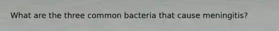 What are the three common bacteria that cause meningitis?